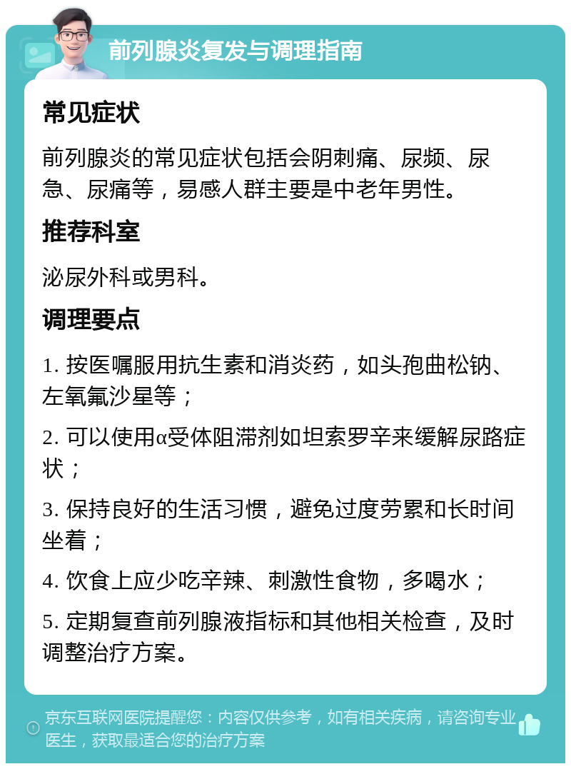 前列腺炎复发与调理指南 常见症状 前列腺炎的常见症状包括会阴刺痛、尿频、尿急、尿痛等，易感人群主要是中老年男性。 推荐科室 泌尿外科或男科。 调理要点 1. 按医嘱服用抗生素和消炎药，如头孢曲松钠、左氧氟沙星等； 2. 可以使用α受体阻滞剂如坦索罗辛来缓解尿路症状； 3. 保持良好的生活习惯，避免过度劳累和长时间坐着； 4. 饮食上应少吃辛辣、刺激性食物，多喝水； 5. 定期复查前列腺液指标和其他相关检查，及时调整治疗方案。