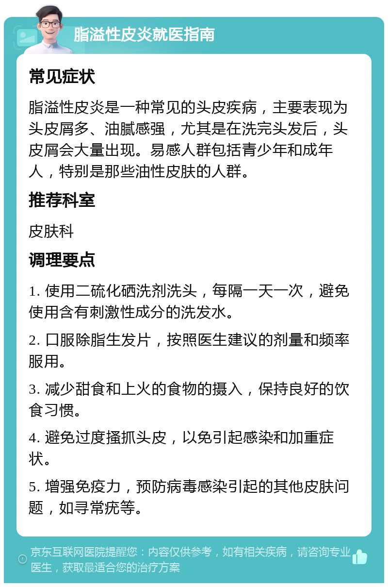 脂溢性皮炎就医指南 常见症状 脂溢性皮炎是一种常见的头皮疾病，主要表现为头皮屑多、油腻感强，尤其是在洗完头发后，头皮屑会大量出现。易感人群包括青少年和成年人，特别是那些油性皮肤的人群。 推荐科室 皮肤科 调理要点 1. 使用二硫化硒洗剂洗头，每隔一天一次，避免使用含有刺激性成分的洗发水。 2. 口服除脂生发片，按照医生建议的剂量和频率服用。 3. 减少甜食和上火的食物的摄入，保持良好的饮食习惯。 4. 避免过度搔抓头皮，以免引起感染和加重症状。 5. 增强免疫力，预防病毒感染引起的其他皮肤问题，如寻常疣等。