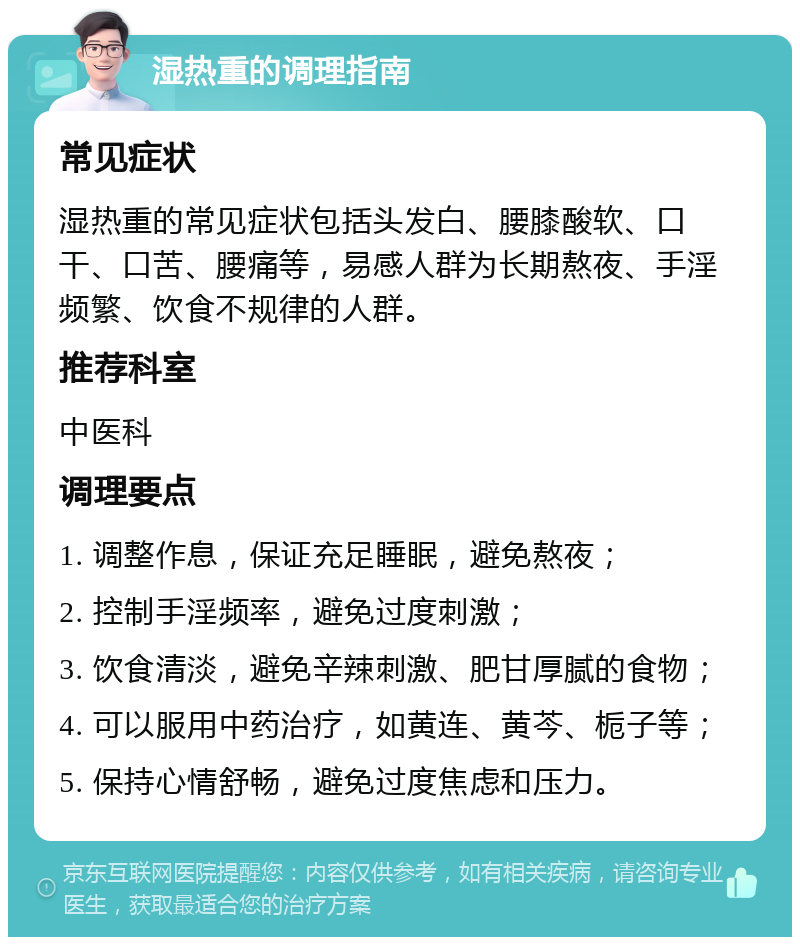 湿热重的调理指南 常见症状 湿热重的常见症状包括头发白、腰膝酸软、口干、口苦、腰痛等，易感人群为长期熬夜、手淫频繁、饮食不规律的人群。 推荐科室 中医科 调理要点 1. 调整作息，保证充足睡眠，避免熬夜； 2. 控制手淫频率，避免过度刺激； 3. 饮食清淡，避免辛辣刺激、肥甘厚腻的食物； 4. 可以服用中药治疗，如黄连、黄芩、栀子等； 5. 保持心情舒畅，避免过度焦虑和压力。