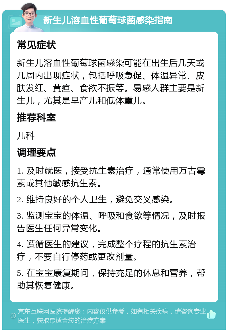 新生儿溶血性葡萄球菌感染指南 常见症状 新生儿溶血性葡萄球菌感染可能在出生后几天或几周内出现症状，包括呼吸急促、体温异常、皮肤发红、黄疸、食欲不振等。易感人群主要是新生儿，尤其是早产儿和低体重儿。 推荐科室 儿科 调理要点 1. 及时就医，接受抗生素治疗，通常使用万古霉素或其他敏感抗生素。 2. 维持良好的个人卫生，避免交叉感染。 3. 监测宝宝的体温、呼吸和食欲等情况，及时报告医生任何异常变化。 4. 遵循医生的建议，完成整个疗程的抗生素治疗，不要自行停药或更改剂量。 5. 在宝宝康复期间，保持充足的休息和营养，帮助其恢复健康。