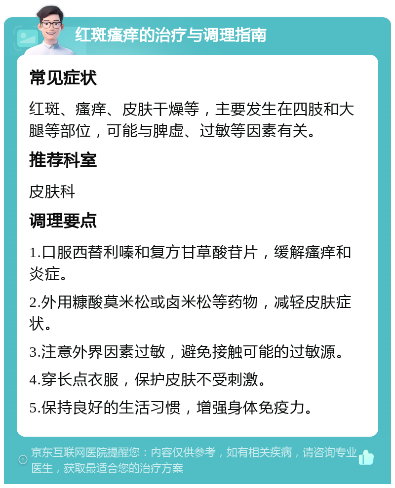 红斑瘙痒的治疗与调理指南 常见症状 红斑、瘙痒、皮肤干燥等，主要发生在四肢和大腿等部位，可能与脾虚、过敏等因素有关。 推荐科室 皮肤科 调理要点 1.口服西替利嗪和复方甘草酸苷片，缓解瘙痒和炎症。 2.外用糠酸莫米松或卤米松等药物，减轻皮肤症状。 3.注意外界因素过敏，避免接触可能的过敏源。 4.穿长点衣服，保护皮肤不受刺激。 5.保持良好的生活习惯，增强身体免疫力。