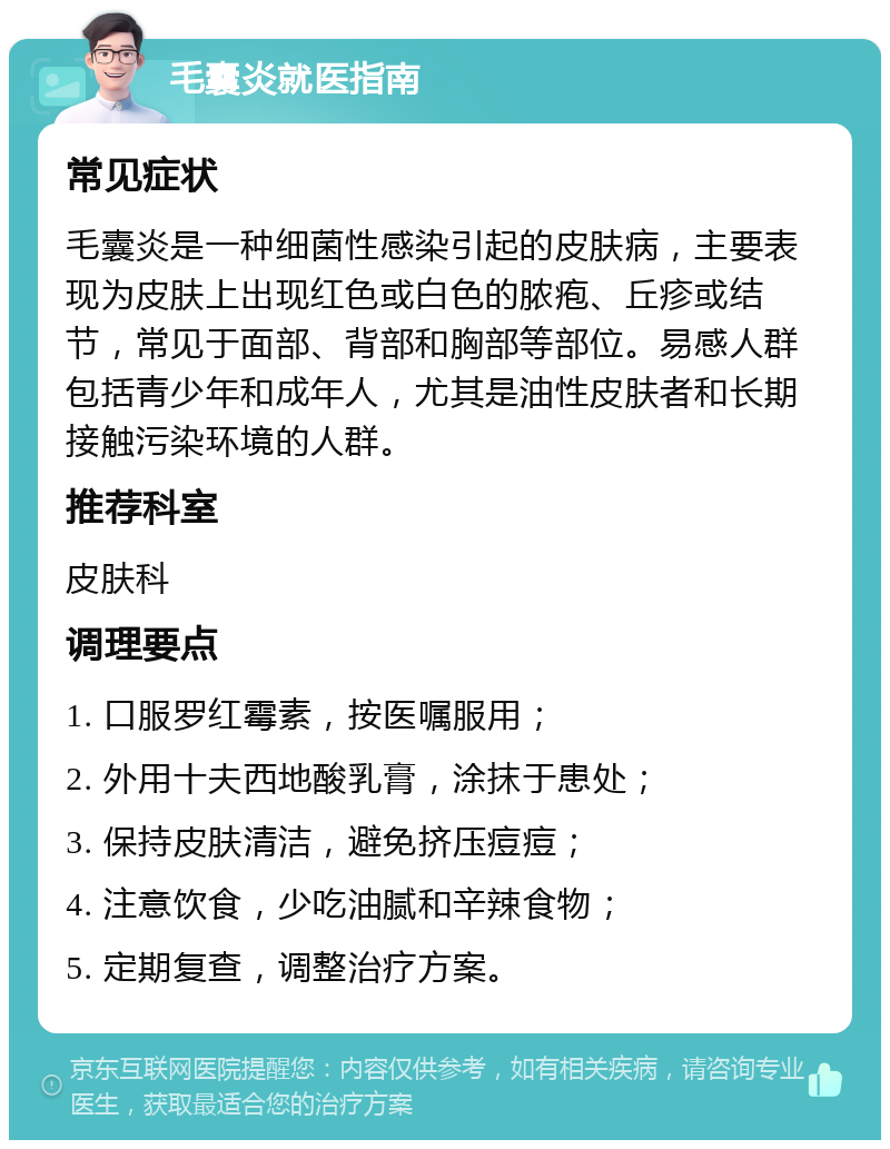 毛囊炎就医指南 常见症状 毛囊炎是一种细菌性感染引起的皮肤病，主要表现为皮肤上出现红色或白色的脓疱、丘疹或结节，常见于面部、背部和胸部等部位。易感人群包括青少年和成年人，尤其是油性皮肤者和长期接触污染环境的人群。 推荐科室 皮肤科 调理要点 1. 口服罗红霉素，按医嘱服用； 2. 外用十夫西地酸乳膏，涂抹于患处； 3. 保持皮肤清洁，避免挤压痘痘； 4. 注意饮食，少吃油腻和辛辣食物； 5. 定期复查，调整治疗方案。