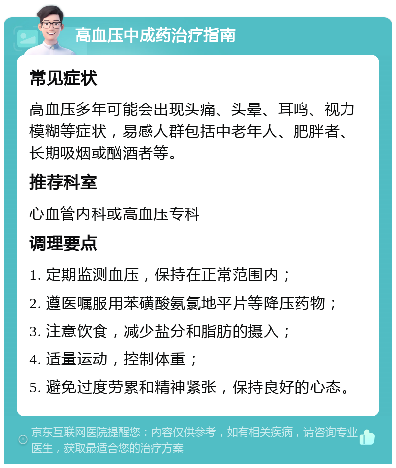 高血压中成药治疗指南 常见症状 高血压多年可能会出现头痛、头晕、耳鸣、视力模糊等症状，易感人群包括中老年人、肥胖者、长期吸烟或酗酒者等。 推荐科室 心血管内科或高血压专科 调理要点 1. 定期监测血压，保持在正常范围内； 2. 遵医嘱服用苯磺酸氨氯地平片等降压药物； 3. 注意饮食，减少盐分和脂肪的摄入； 4. 适量运动，控制体重； 5. 避免过度劳累和精神紧张，保持良好的心态。