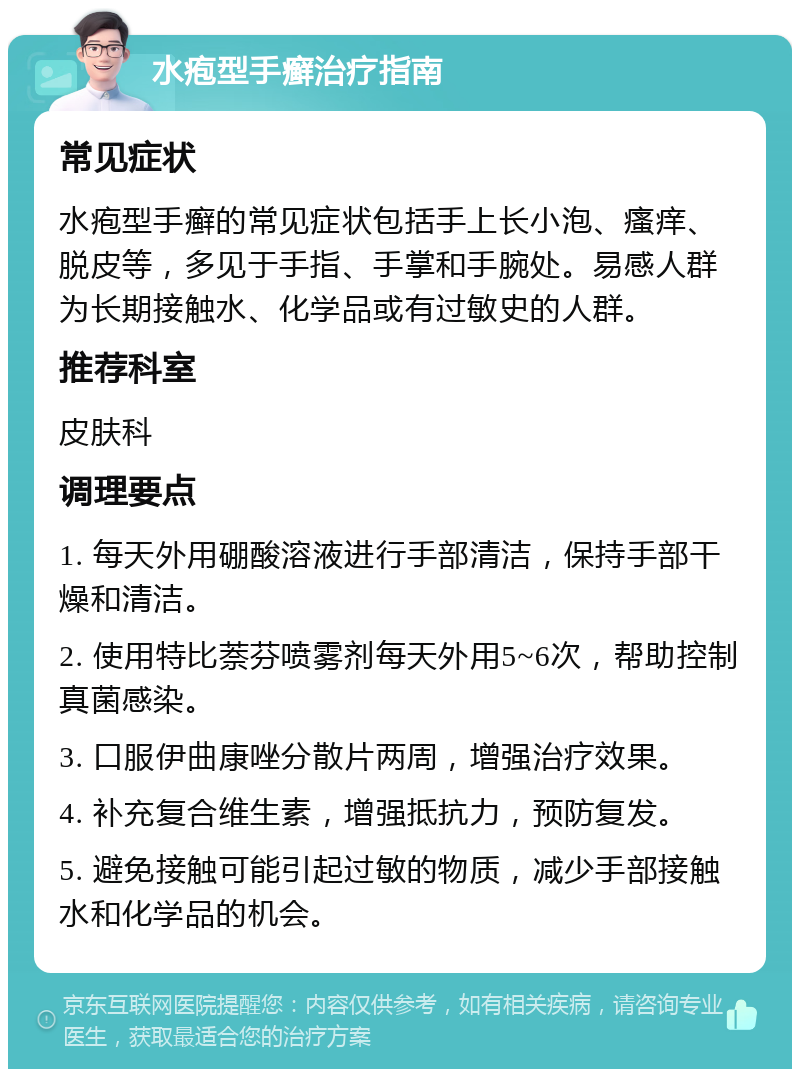 水疱型手癣治疗指南 常见症状 水疱型手癣的常见症状包括手上长小泡、瘙痒、脱皮等，多见于手指、手掌和手腕处。易感人群为长期接触水、化学品或有过敏史的人群。 推荐科室 皮肤科 调理要点 1. 每天外用硼酸溶液进行手部清洁，保持手部干燥和清洁。 2. 使用特比萘芬喷雾剂每天外用5~6次，帮助控制真菌感染。 3. 口服伊曲康唑分散片两周，增强治疗效果。 4. 补充复合维生素，增强抵抗力，预防复发。 5. 避免接触可能引起过敏的物质，减少手部接触水和化学品的机会。