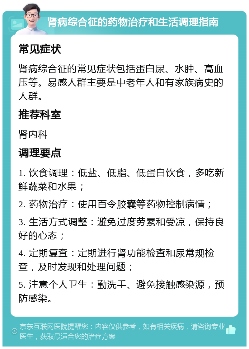 肾病综合征的药物治疗和生活调理指南 常见症状 肾病综合征的常见症状包括蛋白尿、水肿、高血压等。易感人群主要是中老年人和有家族病史的人群。 推荐科室 肾内科 调理要点 1. 饮食调理：低盐、低脂、低蛋白饮食，多吃新鲜蔬菜和水果； 2. 药物治疗：使用百令胶囊等药物控制病情； 3. 生活方式调整：避免过度劳累和受凉，保持良好的心态； 4. 定期复查：定期进行肾功能检查和尿常规检查，及时发现和处理问题； 5. 注意个人卫生：勤洗手、避免接触感染源，预防感染。