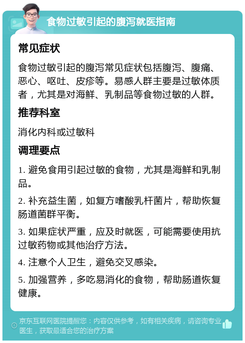 食物过敏引起的腹泻就医指南 常见症状 食物过敏引起的腹泻常见症状包括腹泻、腹痛、恶心、呕吐、皮疹等。易感人群主要是过敏体质者，尤其是对海鲜、乳制品等食物过敏的人群。 推荐科室 消化内科或过敏科 调理要点 1. 避免食用引起过敏的食物，尤其是海鲜和乳制品。 2. 补充益生菌，如复方嗜酸乳杆菌片，帮助恢复肠道菌群平衡。 3. 如果症状严重，应及时就医，可能需要使用抗过敏药物或其他治疗方法。 4. 注意个人卫生，避免交叉感染。 5. 加强营养，多吃易消化的食物，帮助肠道恢复健康。