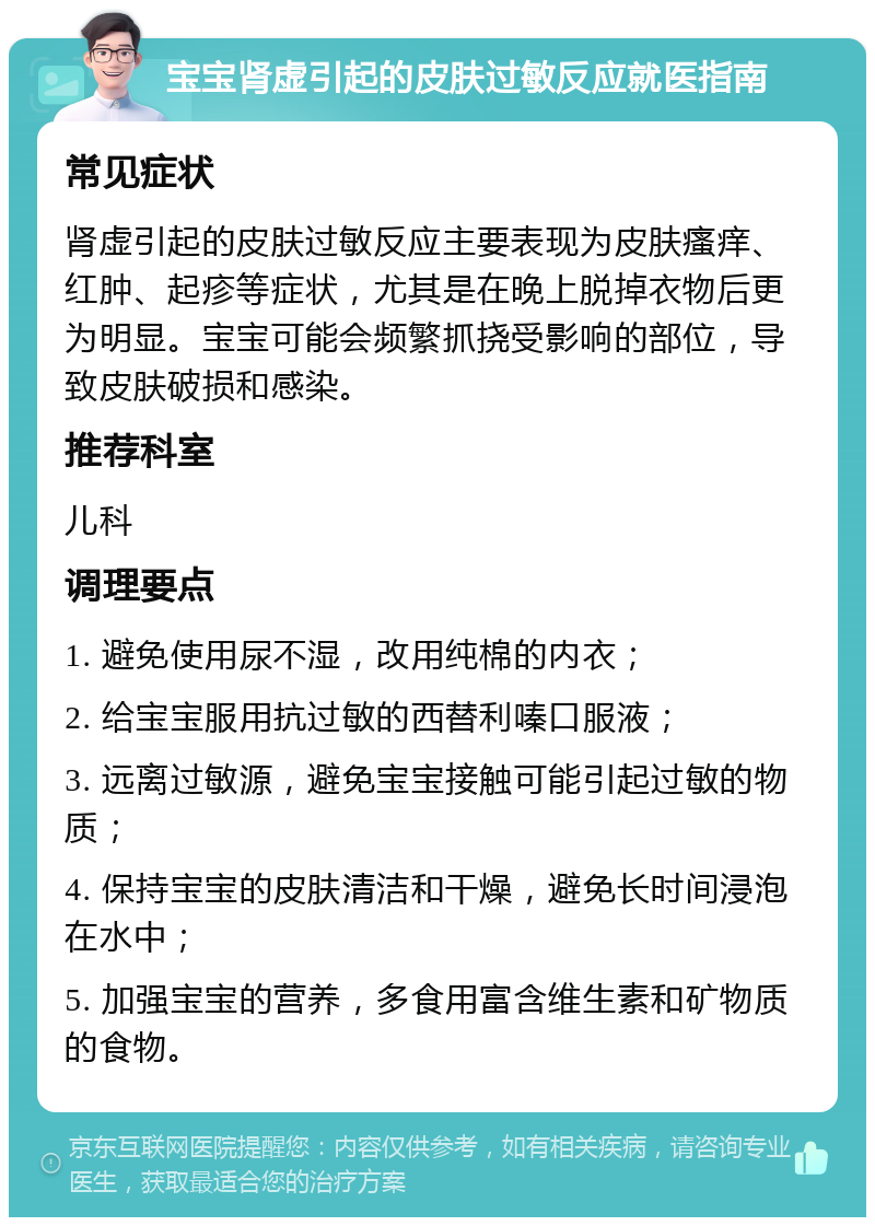 宝宝肾虚引起的皮肤过敏反应就医指南 常见症状 肾虚引起的皮肤过敏反应主要表现为皮肤瘙痒、红肿、起疹等症状，尤其是在晚上脱掉衣物后更为明显。宝宝可能会频繁抓挠受影响的部位，导致皮肤破损和感染。 推荐科室 儿科 调理要点 1. 避免使用尿不湿，改用纯棉的内衣； 2. 给宝宝服用抗过敏的西替利嗪口服液； 3. 远离过敏源，避免宝宝接触可能引起过敏的物质； 4. 保持宝宝的皮肤清洁和干燥，避免长时间浸泡在水中； 5. 加强宝宝的营养，多食用富含维生素和矿物质的食物。