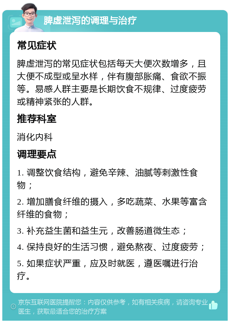 脾虚泄泻的调理与治疗 常见症状 脾虚泄泻的常见症状包括每天大便次数增多，且大便不成型或呈水样，伴有腹部胀痛、食欲不振等。易感人群主要是长期饮食不规律、过度疲劳或精神紧张的人群。 推荐科室 消化内科 调理要点 1. 调整饮食结构，避免辛辣、油腻等刺激性食物； 2. 增加膳食纤维的摄入，多吃蔬菜、水果等富含纤维的食物； 3. 补充益生菌和益生元，改善肠道微生态； 4. 保持良好的生活习惯，避免熬夜、过度疲劳； 5. 如果症状严重，应及时就医，遵医嘱进行治疗。