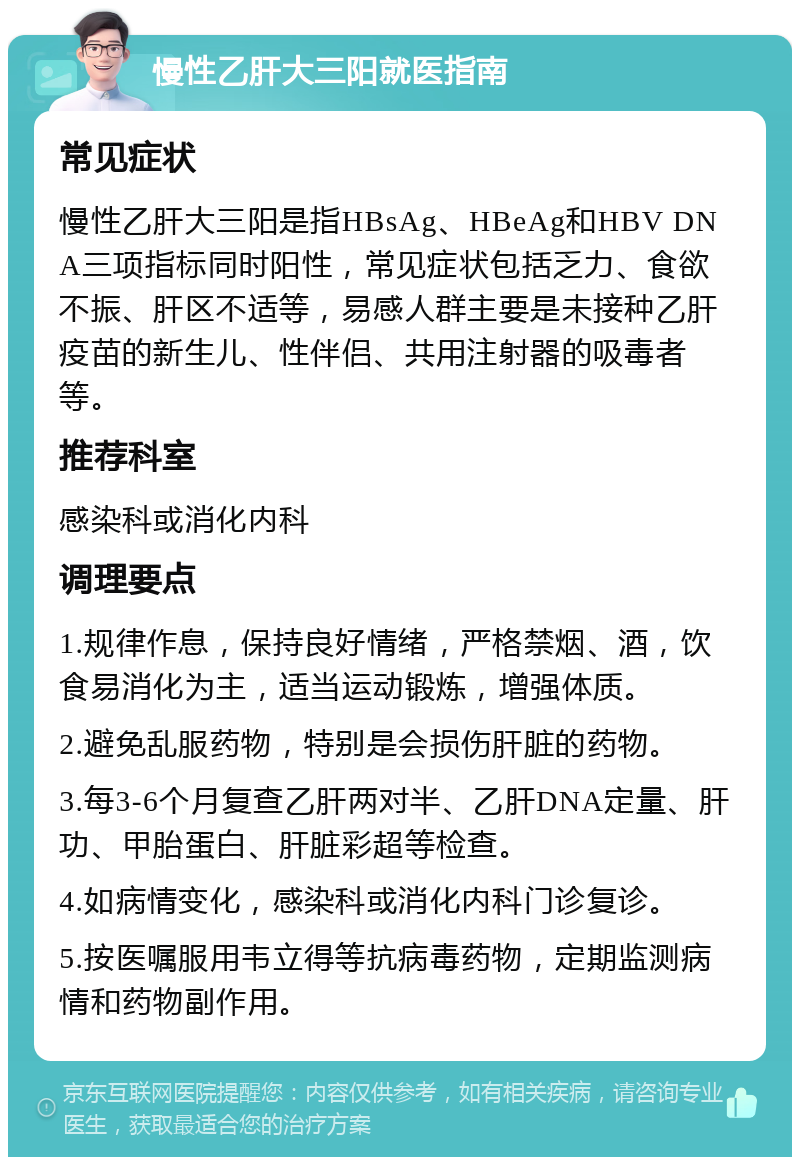 慢性乙肝大三阳就医指南 常见症状 慢性乙肝大三阳是指HBsAg、HBeAg和HBV DNA三项指标同时阳性，常见症状包括乏力、食欲不振、肝区不适等，易感人群主要是未接种乙肝疫苗的新生儿、性伴侣、共用注射器的吸毒者等。 推荐科室 感染科或消化内科 调理要点 1.规律作息，保持良好情绪，严格禁烟、酒，饮食易消化为主，适当运动锻炼，增强体质。 2.避免乱服药物，特别是会损伤肝脏的药物。 3.每3-6个月复查乙肝两对半、乙肝DNA定量、肝功、甲胎蛋白、肝脏彩超等检查。 4.如病情变化，感染科或消化内科门诊复诊。 5.按医嘱服用韦立得等抗病毒药物，定期监测病情和药物副作用。