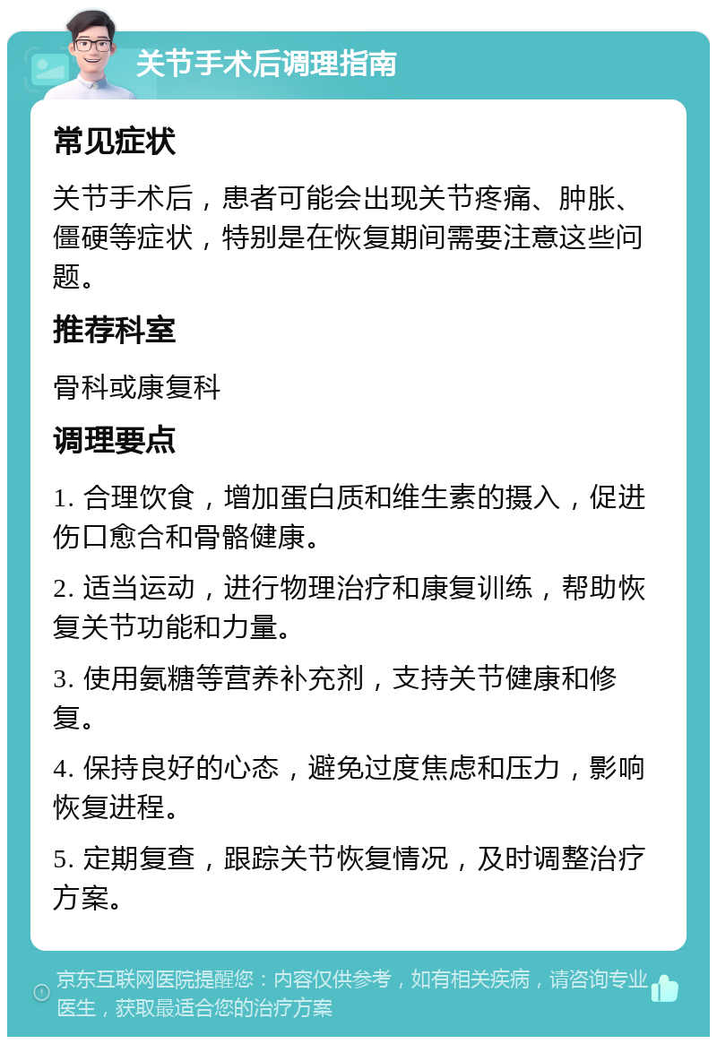 关节手术后调理指南 常见症状 关节手术后，患者可能会出现关节疼痛、肿胀、僵硬等症状，特别是在恢复期间需要注意这些问题。 推荐科室 骨科或康复科 调理要点 1. 合理饮食，增加蛋白质和维生素的摄入，促进伤口愈合和骨骼健康。 2. 适当运动，进行物理治疗和康复训练，帮助恢复关节功能和力量。 3. 使用氨糖等营养补充剂，支持关节健康和修复。 4. 保持良好的心态，避免过度焦虑和压力，影响恢复进程。 5. 定期复查，跟踪关节恢复情况，及时调整治疗方案。