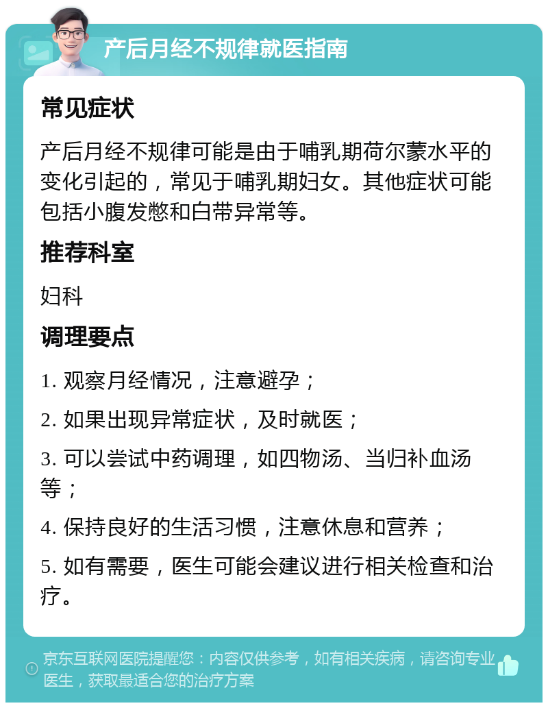 产后月经不规律就医指南 常见症状 产后月经不规律可能是由于哺乳期荷尔蒙水平的变化引起的，常见于哺乳期妇女。其他症状可能包括小腹发憋和白带异常等。 推荐科室 妇科 调理要点 1. 观察月经情况，注意避孕； 2. 如果出现异常症状，及时就医； 3. 可以尝试中药调理，如四物汤、当归补血汤等； 4. 保持良好的生活习惯，注意休息和营养； 5. 如有需要，医生可能会建议进行相关检查和治疗。