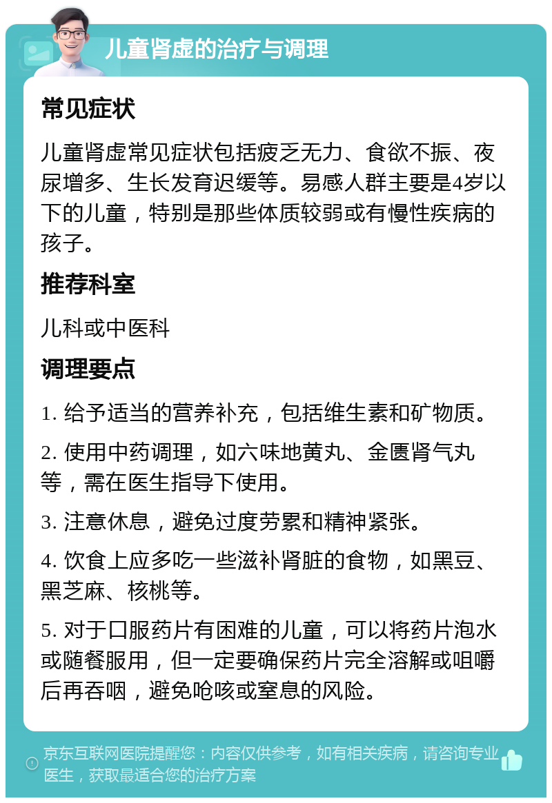 儿童肾虚的治疗与调理 常见症状 儿童肾虚常见症状包括疲乏无力、食欲不振、夜尿增多、生长发育迟缓等。易感人群主要是4岁以下的儿童，特别是那些体质较弱或有慢性疾病的孩子。 推荐科室 儿科或中医科 调理要点 1. 给予适当的营养补充，包括维生素和矿物质。 2. 使用中药调理，如六味地黄丸、金匮肾气丸等，需在医生指导下使用。 3. 注意休息，避免过度劳累和精神紧张。 4. 饮食上应多吃一些滋补肾脏的食物，如黑豆、黑芝麻、核桃等。 5. 对于口服药片有困难的儿童，可以将药片泡水或随餐服用，但一定要确保药片完全溶解或咀嚼后再吞咽，避免呛咳或窒息的风险。