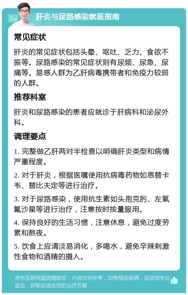 肝炎与尿路感染就医指南 常见症状 肝炎的常见症状包括头晕、呕吐、乏力、食欲不振等。尿路感染的常见症状则有尿频、尿急、尿痛等。易感人群为乙肝病毒携带者和免疫力较弱的人群。 推荐科室 肝炎和尿路感染的患者应就诊于肝病科和泌尿外科。 调理要点 1. 完整做乙肝两对半检查以明确肝炎类型和病情严重程度。 2. 对于肝炎，根据医嘱使用抗病毒药物如恩替卡韦、替比夫定等进行治疗。 3. 对于尿路感染，使用抗生素如头孢克肟、左氧氟沙星等进行治疗，注意按时按量服用。 4. 保持良好的生活习惯，注意休息，避免过度劳累和熬夜。 5. 饮食上应清淡易消化，多喝水，避免辛辣刺激性食物和酒精的摄入。