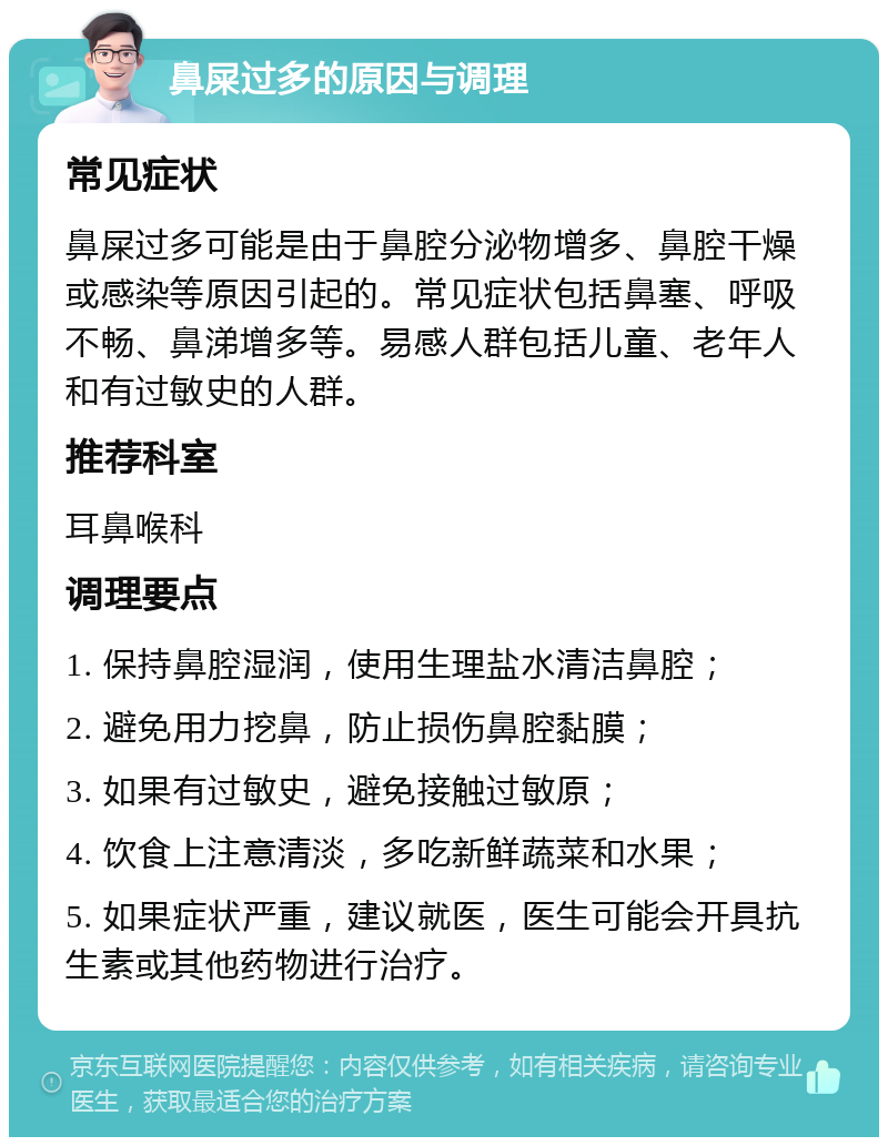 鼻屎过多的原因与调理 常见症状 鼻屎过多可能是由于鼻腔分泌物增多、鼻腔干燥或感染等原因引起的。常见症状包括鼻塞、呼吸不畅、鼻涕增多等。易感人群包括儿童、老年人和有过敏史的人群。 推荐科室 耳鼻喉科 调理要点 1. 保持鼻腔湿润，使用生理盐水清洁鼻腔； 2. 避免用力挖鼻，防止损伤鼻腔黏膜； 3. 如果有过敏史，避免接触过敏原； 4. 饮食上注意清淡，多吃新鲜蔬菜和水果； 5. 如果症状严重，建议就医，医生可能会开具抗生素或其他药物进行治疗。