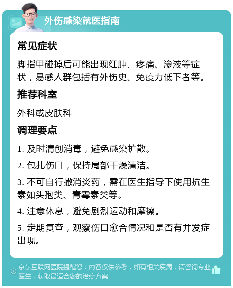 外伤感染就医指南 常见症状 脚指甲碰掉后可能出现红肿、疼痛、渗液等症状，易感人群包括有外伤史、免疫力低下者等。 推荐科室 外科或皮肤科 调理要点 1. 及时清创消毒，避免感染扩散。 2. 包扎伤口，保持局部干燥清洁。 3. 不可自行撒消炎药，需在医生指导下使用抗生素如头孢类、青霉素类等。 4. 注意休息，避免剧烈运动和摩擦。 5. 定期复查，观察伤口愈合情况和是否有并发症出现。