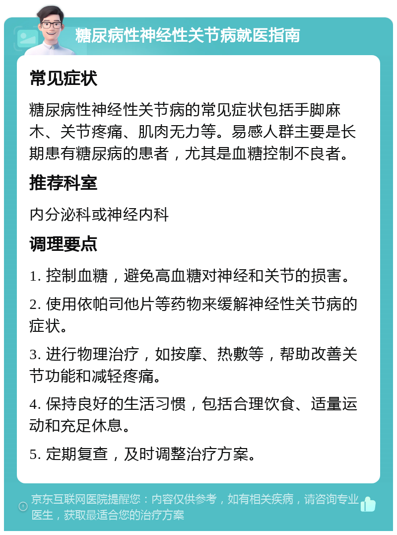 糖尿病性神经性关节病就医指南 常见症状 糖尿病性神经性关节病的常见症状包括手脚麻木、关节疼痛、肌肉无力等。易感人群主要是长期患有糖尿病的患者，尤其是血糖控制不良者。 推荐科室 内分泌科或神经内科 调理要点 1. 控制血糖，避免高血糖对神经和关节的损害。 2. 使用依帕司他片等药物来缓解神经性关节病的症状。 3. 进行物理治疗，如按摩、热敷等，帮助改善关节功能和减轻疼痛。 4. 保持良好的生活习惯，包括合理饮食、适量运动和充足休息。 5. 定期复查，及时调整治疗方案。