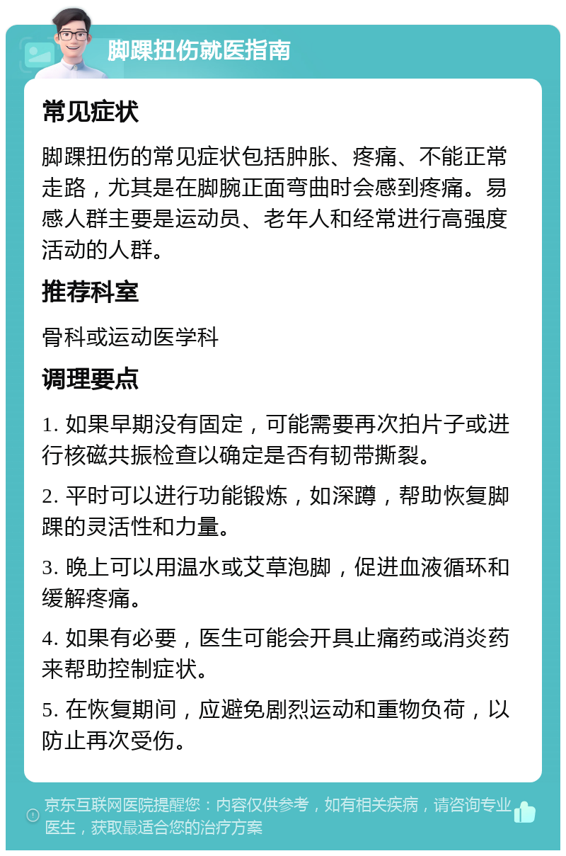 脚踝扭伤就医指南 常见症状 脚踝扭伤的常见症状包括肿胀、疼痛、不能正常走路，尤其是在脚腕正面弯曲时会感到疼痛。易感人群主要是运动员、老年人和经常进行高强度活动的人群。 推荐科室 骨科或运动医学科 调理要点 1. 如果早期没有固定，可能需要再次拍片子或进行核磁共振检查以确定是否有韧带撕裂。 2. 平时可以进行功能锻炼，如深蹲，帮助恢复脚踝的灵活性和力量。 3. 晚上可以用温水或艾草泡脚，促进血液循环和缓解疼痛。 4. 如果有必要，医生可能会开具止痛药或消炎药来帮助控制症状。 5. 在恢复期间，应避免剧烈运动和重物负荷，以防止再次受伤。