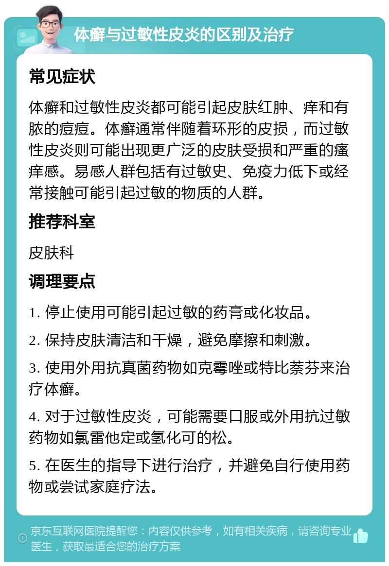 体癣与过敏性皮炎的区别及治疗 常见症状 体癣和过敏性皮炎都可能引起皮肤红肿、痒和有脓的痘痘。体癣通常伴随着环形的皮损，而过敏性皮炎则可能出现更广泛的皮肤受损和严重的瘙痒感。易感人群包括有过敏史、免疫力低下或经常接触可能引起过敏的物质的人群。 推荐科室 皮肤科 调理要点 1. 停止使用可能引起过敏的药膏或化妆品。 2. 保持皮肤清洁和干燥，避免摩擦和刺激。 3. 使用外用抗真菌药物如克霉唑或特比萘芬来治疗体癣。 4. 对于过敏性皮炎，可能需要口服或外用抗过敏药物如氯雷他定或氢化可的松。 5. 在医生的指导下进行治疗，并避免自行使用药物或尝试家庭疗法。