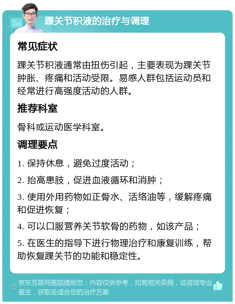 踝关节积液的治疗与调理 常见症状 踝关节积液通常由扭伤引起，主要表现为踝关节肿胀、疼痛和活动受限。易感人群包括运动员和经常进行高强度活动的人群。 推荐科室 骨科或运动医学科室。 调理要点 1. 保持休息，避免过度活动； 2. 抬高患肢，促进血液循环和消肿； 3. 使用外用药物如正骨水、活络油等，缓解疼痛和促进恢复； 4. 可以口服营养关节软骨的药物，如该产品； 5. 在医生的指导下进行物理治疗和康复训练，帮助恢复踝关节的功能和稳定性。