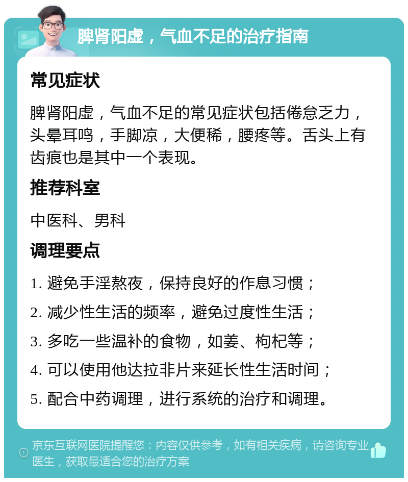 脾肾阳虚，气血不足的治疗指南 常见症状 脾肾阳虚，气血不足的常见症状包括倦怠乏力，头晕耳鸣，手脚凉，大便稀，腰疼等。舌头上有齿痕也是其中一个表现。 推荐科室 中医科、男科 调理要点 1. 避免手淫熬夜，保持良好的作息习惯； 2. 减少性生活的频率，避免过度性生活； 3. 多吃一些温补的食物，如姜、枸杞等； 4. 可以使用他达拉非片来延长性生活时间； 5. 配合中药调理，进行系统的治疗和调理。