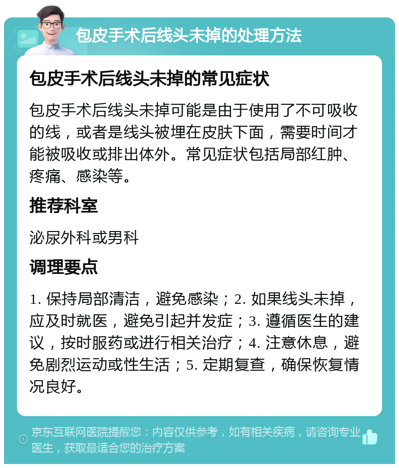 包皮手术后线头未掉的处理方法 包皮手术后线头未掉的常见症状 包皮手术后线头未掉可能是由于使用了不可吸收的线，或者是线头被埋在皮肤下面，需要时间才能被吸收或排出体外。常见症状包括局部红肿、疼痛、感染等。 推荐科室 泌尿外科或男科 调理要点 1. 保持局部清洁，避免感染；2. 如果线头未掉，应及时就医，避免引起并发症；3. 遵循医生的建议，按时服药或进行相关治疗；4. 注意休息，避免剧烈运动或性生活；5. 定期复查，确保恢复情况良好。