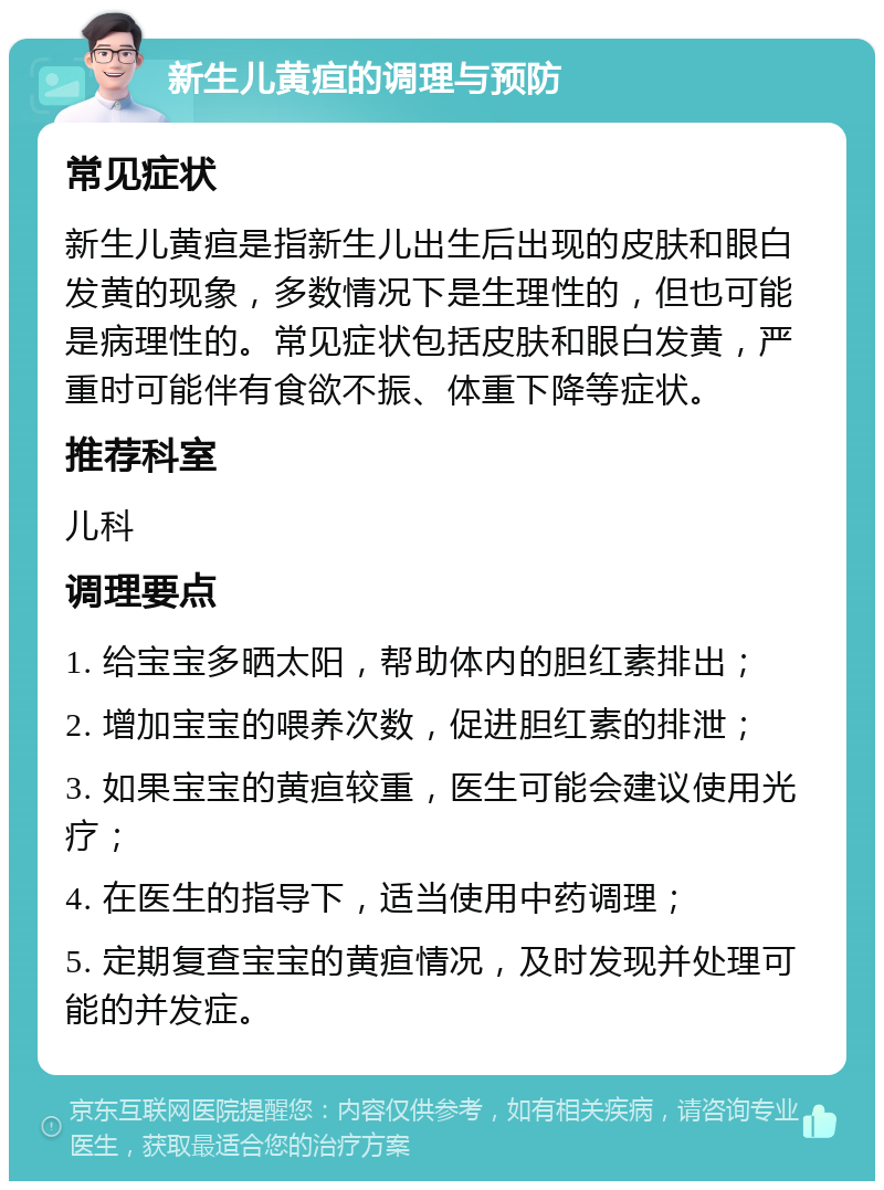 新生儿黄疸的调理与预防 常见症状 新生儿黄疸是指新生儿出生后出现的皮肤和眼白发黄的现象，多数情况下是生理性的，但也可能是病理性的。常见症状包括皮肤和眼白发黄，严重时可能伴有食欲不振、体重下降等症状。 推荐科室 儿科 调理要点 1. 给宝宝多晒太阳，帮助体内的胆红素排出； 2. 增加宝宝的喂养次数，促进胆红素的排泄； 3. 如果宝宝的黄疸较重，医生可能会建议使用光疗； 4. 在医生的指导下，适当使用中药调理； 5. 定期复查宝宝的黄疸情况，及时发现并处理可能的并发症。