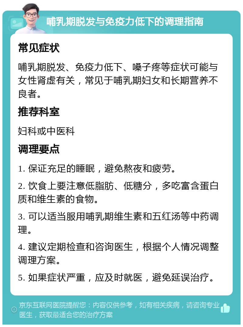 哺乳期脱发与免疫力低下的调理指南 常见症状 哺乳期脱发、免疫力低下、嗓子疼等症状可能与女性肾虚有关，常见于哺乳期妇女和长期营养不良者。 推荐科室 妇科或中医科 调理要点 1. 保证充足的睡眠，避免熬夜和疲劳。 2. 饮食上要注意低脂肪、低糖分，多吃富含蛋白质和维生素的食物。 3. 可以适当服用哺乳期维生素和五红汤等中药调理。 4. 建议定期检查和咨询医生，根据个人情况调整调理方案。 5. 如果症状严重，应及时就医，避免延误治疗。