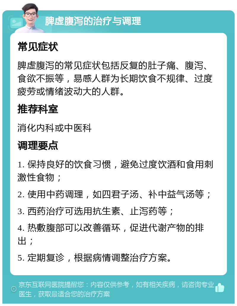 脾虚腹泻的治疗与调理 常见症状 脾虚腹泻的常见症状包括反复的肚子痛、腹泻、食欲不振等，易感人群为长期饮食不规律、过度疲劳或情绪波动大的人群。 推荐科室 消化内科或中医科 调理要点 1. 保持良好的饮食习惯，避免过度饮酒和食用刺激性食物； 2. 使用中药调理，如四君子汤、补中益气汤等； 3. 西药治疗可选用抗生素、止泻药等； 4. 热敷腹部可以改善循环，促进代谢产物的排出； 5. 定期复诊，根据病情调整治疗方案。