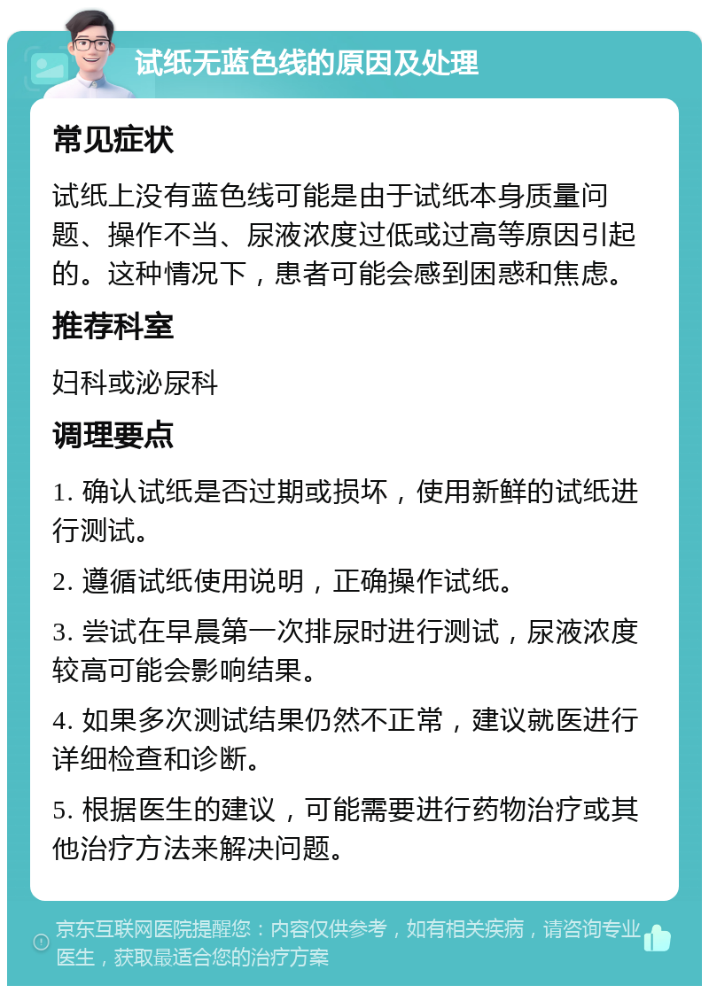 试纸无蓝色线的原因及处理 常见症状 试纸上没有蓝色线可能是由于试纸本身质量问题、操作不当、尿液浓度过低或过高等原因引起的。这种情况下，患者可能会感到困惑和焦虑。 推荐科室 妇科或泌尿科 调理要点 1. 确认试纸是否过期或损坏，使用新鲜的试纸进行测试。 2. 遵循试纸使用说明，正确操作试纸。 3. 尝试在早晨第一次排尿时进行测试，尿液浓度较高可能会影响结果。 4. 如果多次测试结果仍然不正常，建议就医进行详细检查和诊断。 5. 根据医生的建议，可能需要进行药物治疗或其他治疗方法来解决问题。