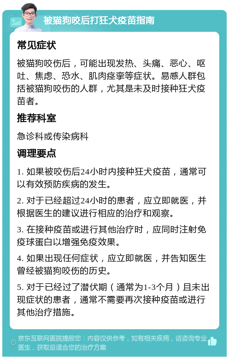 被猫狗咬后打狂犬疫苗指南 常见症状 被猫狗咬伤后，可能出现发热、头痛、恶心、呕吐、焦虑、恐水、肌肉痉挛等症状。易感人群包括被猫狗咬伤的人群，尤其是未及时接种狂犬疫苗者。 推荐科室 急诊科或传染病科 调理要点 1. 如果被咬伤后24小时内接种狂犬疫苗，通常可以有效预防疾病的发生。 2. 对于已经超过24小时的患者，应立即就医，并根据医生的建议进行相应的治疗和观察。 3. 在接种疫苗或进行其他治疗时，应同时注射免疫球蛋白以增强免疫效果。 4. 如果出现任何症状，应立即就医，并告知医生曾经被猫狗咬伤的历史。 5. 对于已经过了潜伏期（通常为1-3个月）且未出现症状的患者，通常不需要再次接种疫苗或进行其他治疗措施。