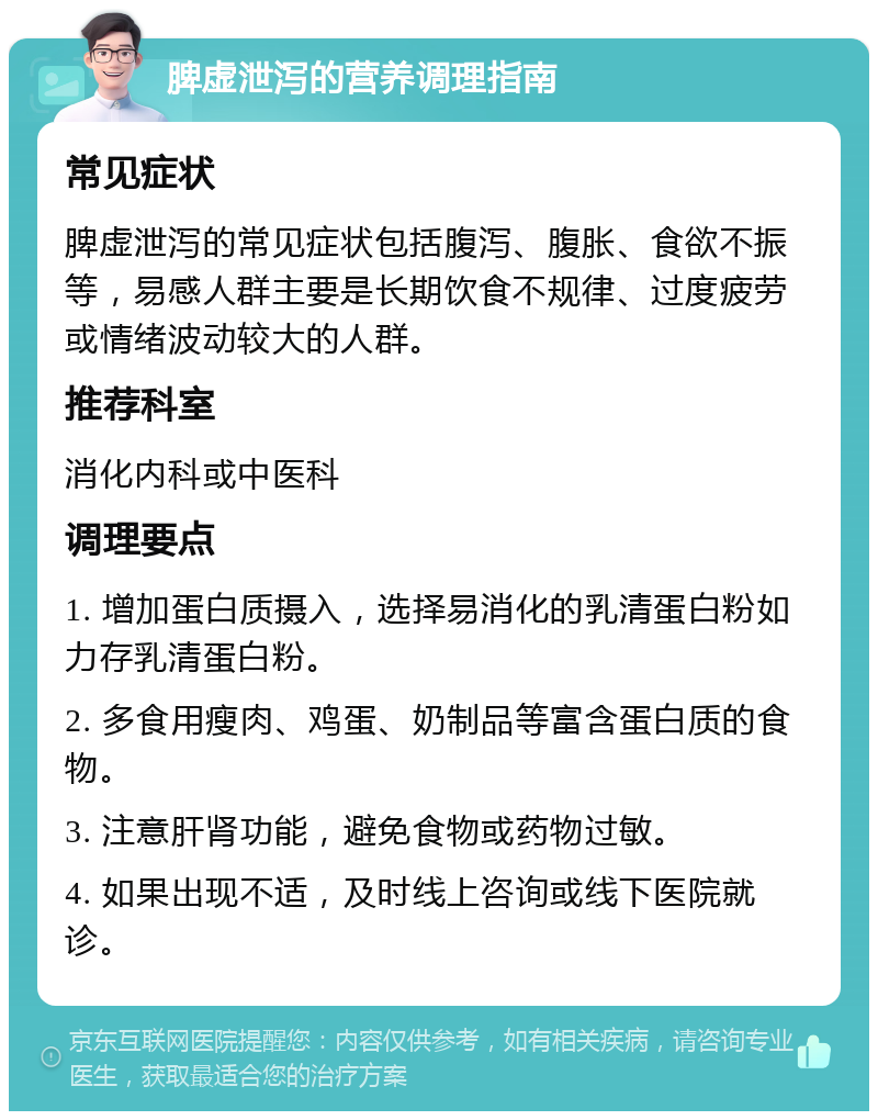 脾虚泄泻的营养调理指南 常见症状 脾虚泄泻的常见症状包括腹泻、腹胀、食欲不振等，易感人群主要是长期饮食不规律、过度疲劳或情绪波动较大的人群。 推荐科室 消化内科或中医科 调理要点 1. 增加蛋白质摄入，选择易消化的乳清蛋白粉如力存乳清蛋白粉。 2. 多食用瘦肉、鸡蛋、奶制品等富含蛋白质的食物。 3. 注意肝肾功能，避免食物或药物过敏。 4. 如果出现不适，及时线上咨询或线下医院就诊。