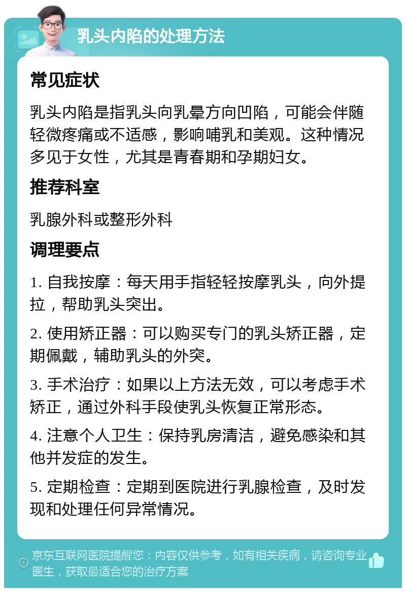 乳头内陷的处理方法 常见症状 乳头内陷是指乳头向乳晕方向凹陷，可能会伴随轻微疼痛或不适感，影响哺乳和美观。这种情况多见于女性，尤其是青春期和孕期妇女。 推荐科室 乳腺外科或整形外科 调理要点 1. 自我按摩：每天用手指轻轻按摩乳头，向外提拉，帮助乳头突出。 2. 使用矫正器：可以购买专门的乳头矫正器，定期佩戴，辅助乳头的外突。 3. 手术治疗：如果以上方法无效，可以考虑手术矫正，通过外科手段使乳头恢复正常形态。 4. 注意个人卫生：保持乳房清洁，避免感染和其他并发症的发生。 5. 定期检查：定期到医院进行乳腺检查，及时发现和处理任何异常情况。