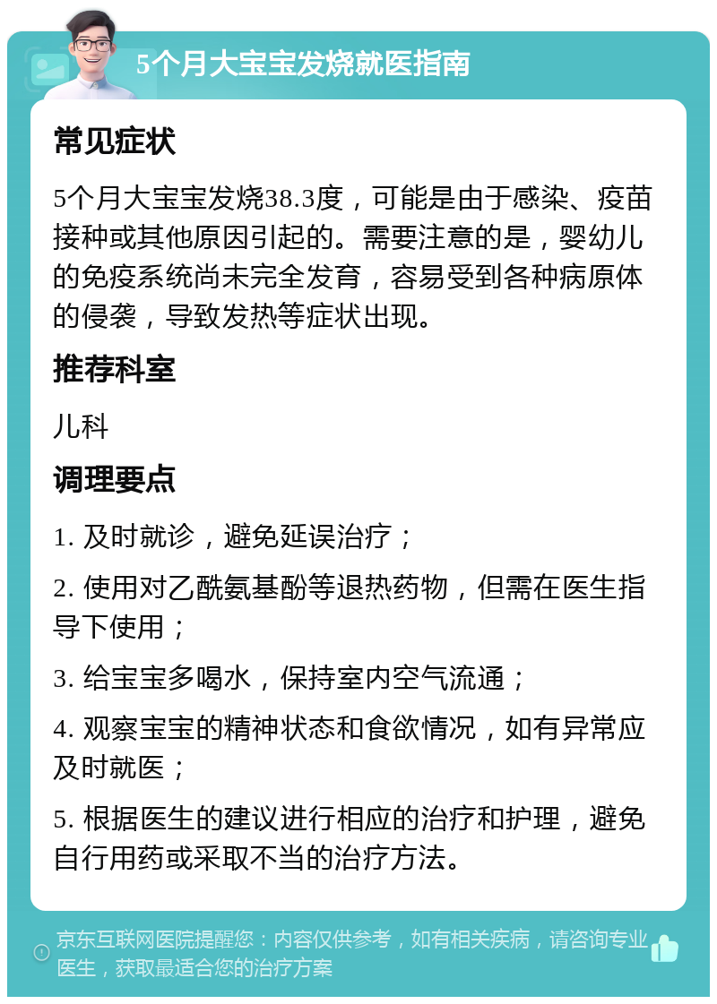 5个月大宝宝发烧就医指南 常见症状 5个月大宝宝发烧38.3度，可能是由于感染、疫苗接种或其他原因引起的。需要注意的是，婴幼儿的免疫系统尚未完全发育，容易受到各种病原体的侵袭，导致发热等症状出现。 推荐科室 儿科 调理要点 1. 及时就诊，避免延误治疗； 2. 使用对乙酰氨基酚等退热药物，但需在医生指导下使用； 3. 给宝宝多喝水，保持室内空气流通； 4. 观察宝宝的精神状态和食欲情况，如有异常应及时就医； 5. 根据医生的建议进行相应的治疗和护理，避免自行用药或采取不当的治疗方法。