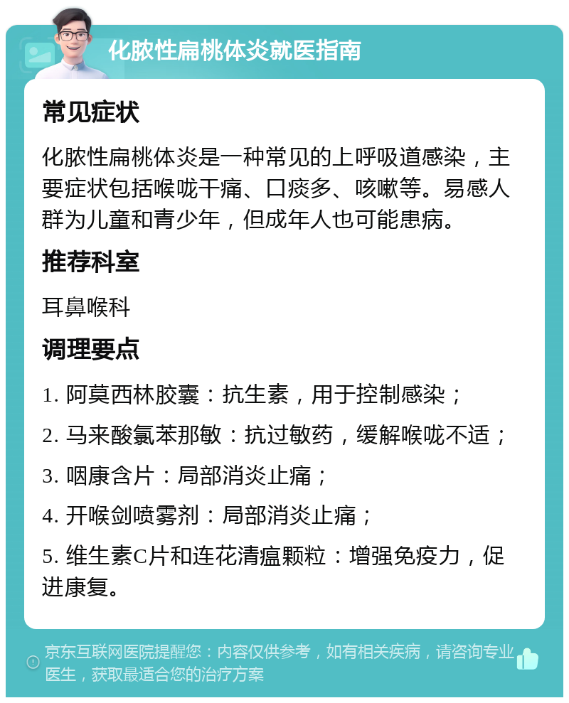 化脓性扁桃体炎就医指南 常见症状 化脓性扁桃体炎是一种常见的上呼吸道感染，主要症状包括喉咙干痛、口痰多、咳嗽等。易感人群为儿童和青少年，但成年人也可能患病。 推荐科室 耳鼻喉科 调理要点 1. 阿莫西林胶囊：抗生素，用于控制感染； 2. 马来酸氯苯那敏：抗过敏药，缓解喉咙不适； 3. 咽康含片：局部消炎止痛； 4. 开喉剑喷雾剂：局部消炎止痛； 5. 维生素C片和连花清瘟颗粒：增强免疫力，促进康复。