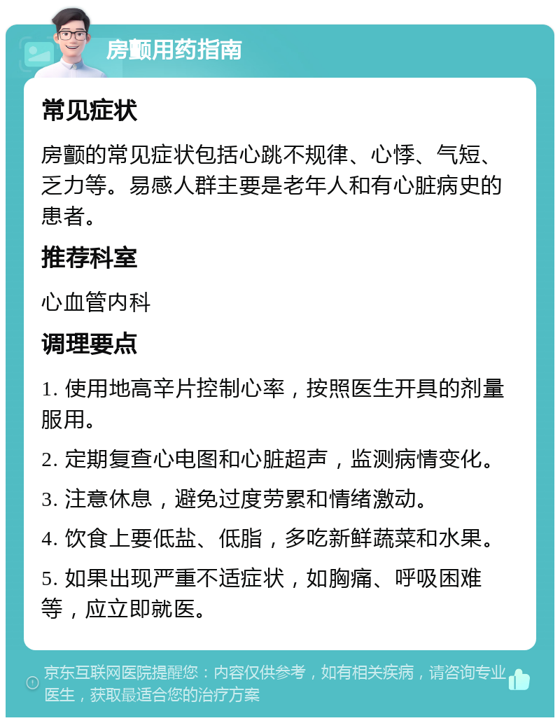 房颤用药指南 常见症状 房颤的常见症状包括心跳不规律、心悸、气短、乏力等。易感人群主要是老年人和有心脏病史的患者。 推荐科室 心血管内科 调理要点 1. 使用地高辛片控制心率，按照医生开具的剂量服用。 2. 定期复查心电图和心脏超声，监测病情变化。 3. 注意休息，避免过度劳累和情绪激动。 4. 饮食上要低盐、低脂，多吃新鲜蔬菜和水果。 5. 如果出现严重不适症状，如胸痛、呼吸困难等，应立即就医。