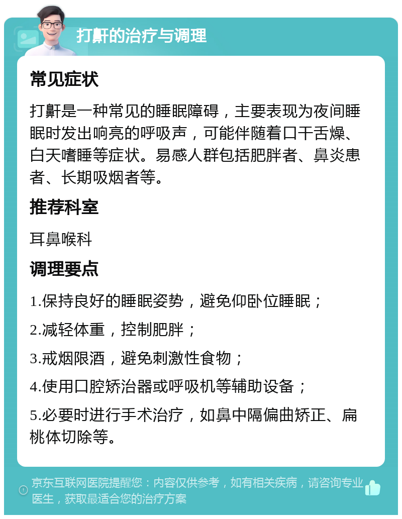 打鼾的治疗与调理 常见症状 打鼾是一种常见的睡眠障碍，主要表现为夜间睡眠时发出响亮的呼吸声，可能伴随着口干舌燥、白天嗜睡等症状。易感人群包括肥胖者、鼻炎患者、长期吸烟者等。 推荐科室 耳鼻喉科 调理要点 1.保持良好的睡眠姿势，避免仰卧位睡眠； 2.减轻体重，控制肥胖； 3.戒烟限酒，避免刺激性食物； 4.使用口腔矫治器或呼吸机等辅助设备； 5.必要时进行手术治疗，如鼻中隔偏曲矫正、扁桃体切除等。