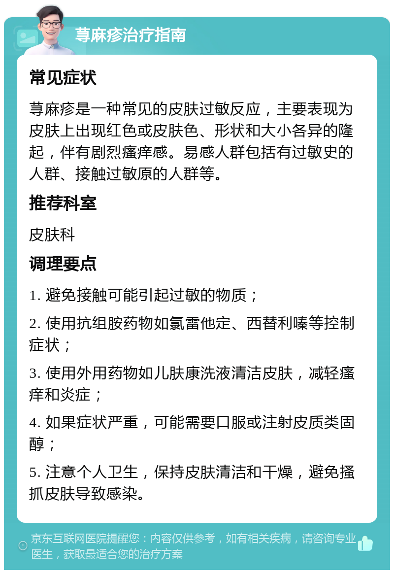 荨麻疹治疗指南 常见症状 荨麻疹是一种常见的皮肤过敏反应，主要表现为皮肤上出现红色或皮肤色、形状和大小各异的隆起，伴有剧烈瘙痒感。易感人群包括有过敏史的人群、接触过敏原的人群等。 推荐科室 皮肤科 调理要点 1. 避免接触可能引起过敏的物质； 2. 使用抗组胺药物如氯雷他定、西替利嗪等控制症状； 3. 使用外用药物如儿肤康洗液清洁皮肤，减轻瘙痒和炎症； 4. 如果症状严重，可能需要口服或注射皮质类固醇； 5. 注意个人卫生，保持皮肤清洁和干燥，避免搔抓皮肤导致感染。