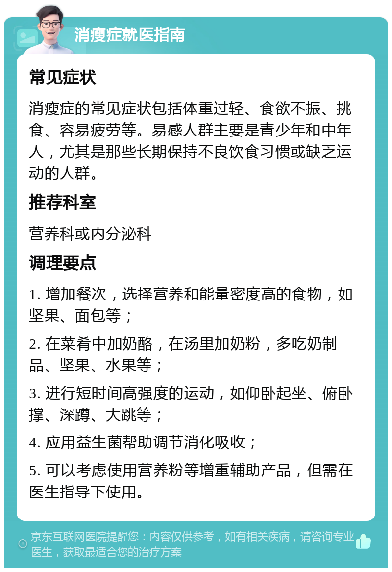 消瘦症就医指南 常见症状 消瘦症的常见症状包括体重过轻、食欲不振、挑食、容易疲劳等。易感人群主要是青少年和中年人，尤其是那些长期保持不良饮食习惯或缺乏运动的人群。 推荐科室 营养科或内分泌科 调理要点 1. 增加餐次，选择营养和能量密度高的食物，如坚果、面包等； 2. 在菜肴中加奶酪，在汤里加奶粉，多吃奶制品、坚果、水果等； 3. 进行短时间高强度的运动，如仰卧起坐、俯卧撑、深蹲、大跳等； 4. 应用益生菌帮助调节消化吸收； 5. 可以考虑使用营养粉等增重辅助产品，但需在医生指导下使用。