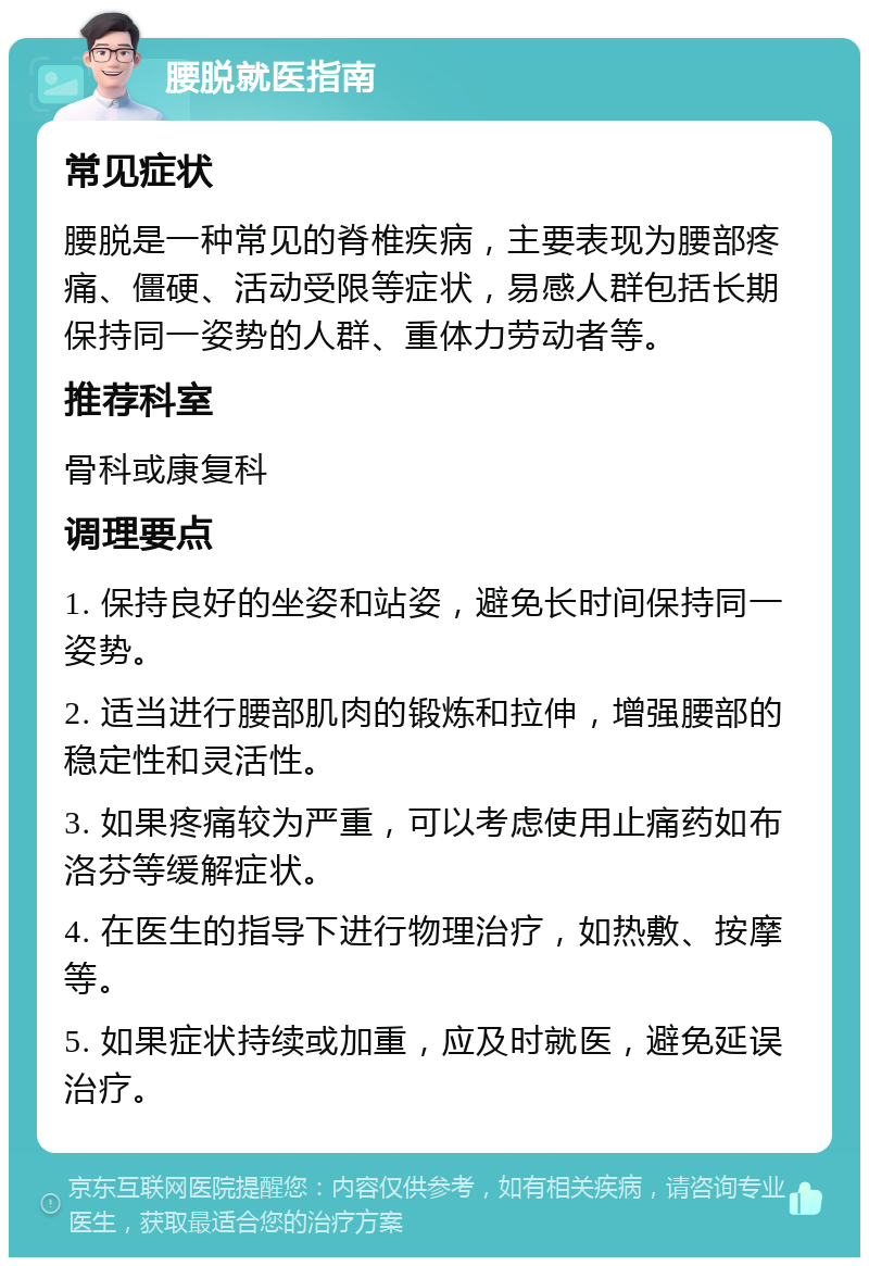 腰脱就医指南 常见症状 腰脱是一种常见的脊椎疾病，主要表现为腰部疼痛、僵硬、活动受限等症状，易感人群包括长期保持同一姿势的人群、重体力劳动者等。 推荐科室 骨科或康复科 调理要点 1. 保持良好的坐姿和站姿，避免长时间保持同一姿势。 2. 适当进行腰部肌肉的锻炼和拉伸，增强腰部的稳定性和灵活性。 3. 如果疼痛较为严重，可以考虑使用止痛药如布洛芬等缓解症状。 4. 在医生的指导下进行物理治疗，如热敷、按摩等。 5. 如果症状持续或加重，应及时就医，避免延误治疗。