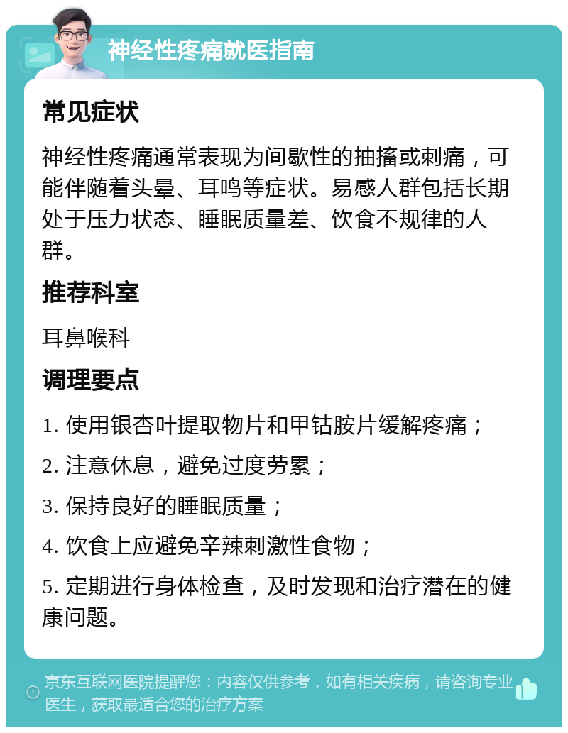 神经性疼痛就医指南 常见症状 神经性疼痛通常表现为间歇性的抽搐或刺痛，可能伴随着头晕、耳鸣等症状。易感人群包括长期处于压力状态、睡眠质量差、饮食不规律的人群。 推荐科室 耳鼻喉科 调理要点 1. 使用银杏叶提取物片和甲钴胺片缓解疼痛； 2. 注意休息，避免过度劳累； 3. 保持良好的睡眠质量； 4. 饮食上应避免辛辣刺激性食物； 5. 定期进行身体检查，及时发现和治疗潜在的健康问题。