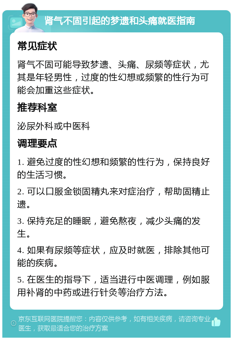 肾气不固引起的梦遗和头痛就医指南 常见症状 肾气不固可能导致梦遗、头痛、尿频等症状，尤其是年轻男性，过度的性幻想或频繁的性行为可能会加重这些症状。 推荐科室 泌尿外科或中医科 调理要点 1. 避免过度的性幻想和频繁的性行为，保持良好的生活习惯。 2. 可以口服金锁固精丸来对症治疗，帮助固精止遗。 3. 保持充足的睡眠，避免熬夜，减少头痛的发生。 4. 如果有尿频等症状，应及时就医，排除其他可能的疾病。 5. 在医生的指导下，适当进行中医调理，例如服用补肾的中药或进行针灸等治疗方法。