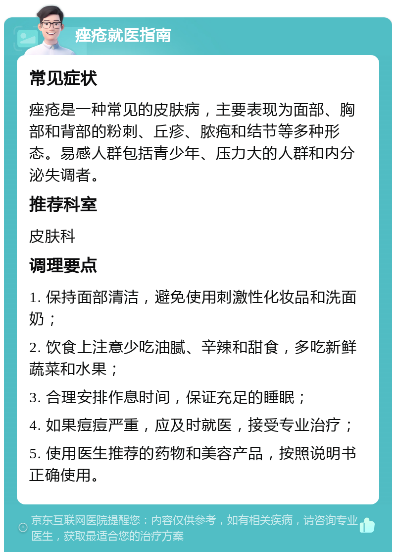 痤疮就医指南 常见症状 痤疮是一种常见的皮肤病，主要表现为面部、胸部和背部的粉刺、丘疹、脓疱和结节等多种形态。易感人群包括青少年、压力大的人群和内分泌失调者。 推荐科室 皮肤科 调理要点 1. 保持面部清洁，避免使用刺激性化妆品和洗面奶； 2. 饮食上注意少吃油腻、辛辣和甜食，多吃新鲜蔬菜和水果； 3. 合理安排作息时间，保证充足的睡眠； 4. 如果痘痘严重，应及时就医，接受专业治疗； 5. 使用医生推荐的药物和美容产品，按照说明书正确使用。