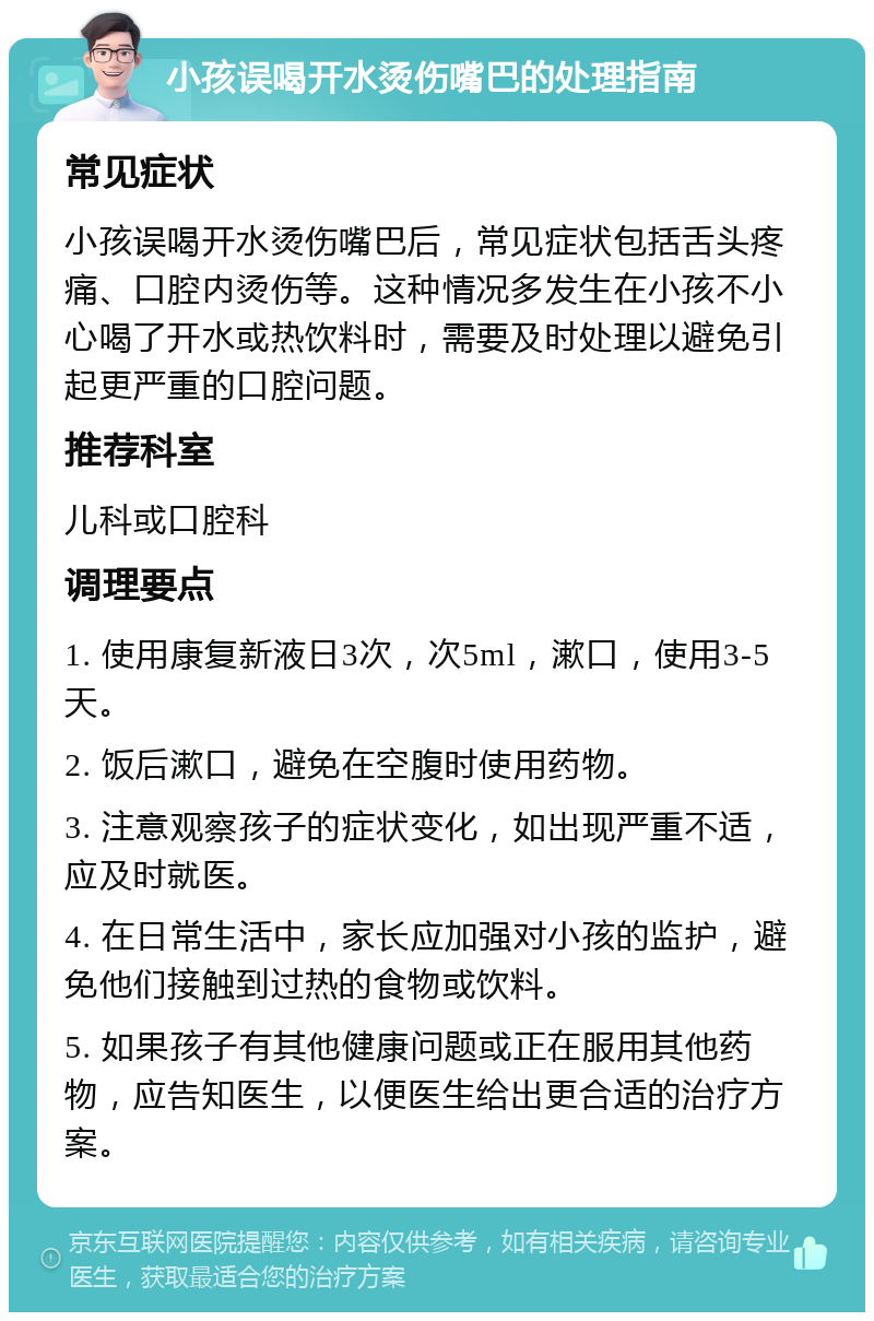 小孩误喝开水烫伤嘴巴的处理指南 常见症状 小孩误喝开水烫伤嘴巴后，常见症状包括舌头疼痛、口腔内烫伤等。这种情况多发生在小孩不小心喝了开水或热饮料时，需要及时处理以避免引起更严重的口腔问题。 推荐科室 儿科或口腔科 调理要点 1. 使用康复新液日3次，次5ml，漱口，使用3-5天。 2. 饭后漱口，避免在空腹时使用药物。 3. 注意观察孩子的症状变化，如出现严重不适，应及时就医。 4. 在日常生活中，家长应加强对小孩的监护，避免他们接触到过热的食物或饮料。 5. 如果孩子有其他健康问题或正在服用其他药物，应告知医生，以便医生给出更合适的治疗方案。