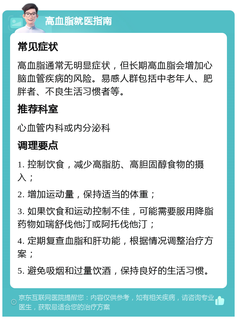 高血脂就医指南 常见症状 高血脂通常无明显症状，但长期高血脂会增加心脑血管疾病的风险。易感人群包括中老年人、肥胖者、不良生活习惯者等。 推荐科室 心血管内科或内分泌科 调理要点 1. 控制饮食，减少高脂肪、高胆固醇食物的摄入； 2. 增加运动量，保持适当的体重； 3. 如果饮食和运动控制不佳，可能需要服用降脂药物如瑞舒伐他汀或阿托伐他汀； 4. 定期复查血脂和肝功能，根据情况调整治疗方案； 5. 避免吸烟和过量饮酒，保持良好的生活习惯。