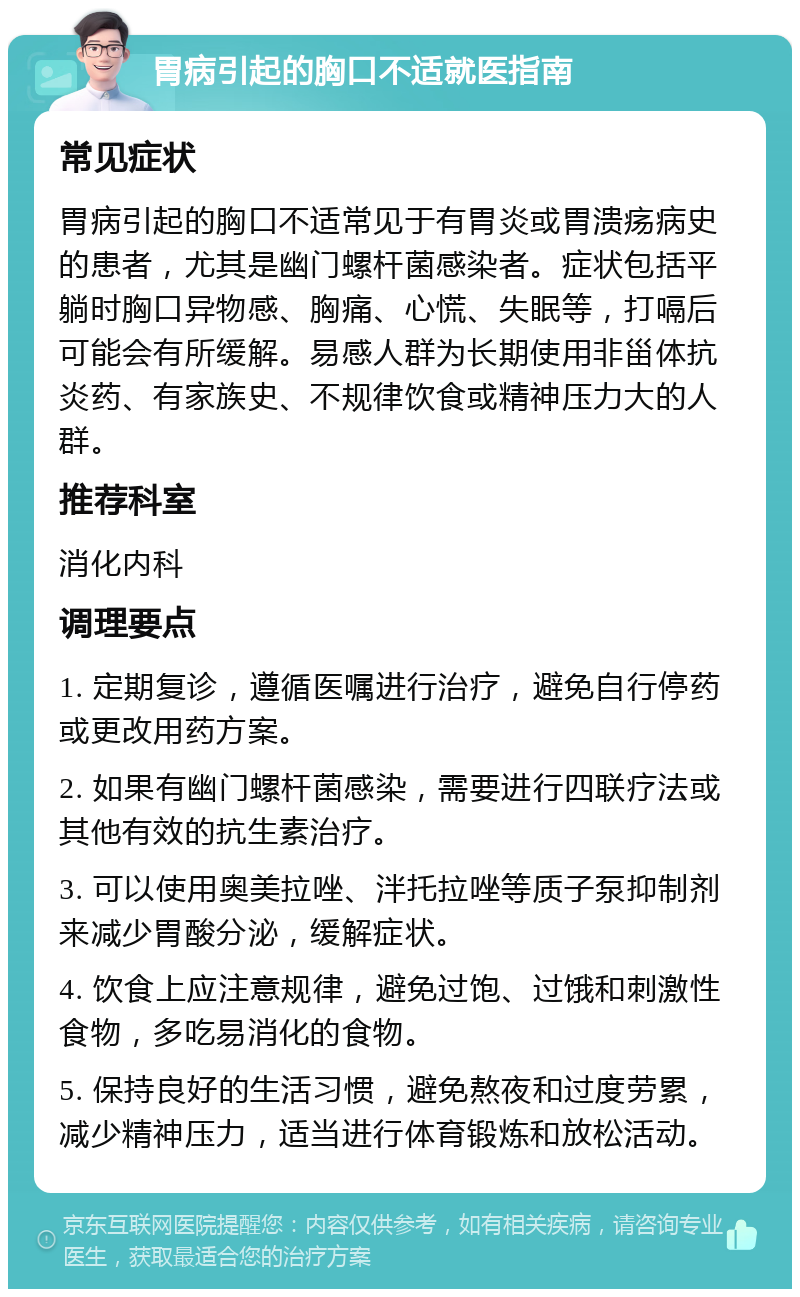 胃病引起的胸口不适就医指南 常见症状 胃病引起的胸口不适常见于有胃炎或胃溃疡病史的患者，尤其是幽门螺杆菌感染者。症状包括平躺时胸口异物感、胸痛、心慌、失眠等，打嗝后可能会有所缓解。易感人群为长期使用非甾体抗炎药、有家族史、不规律饮食或精神压力大的人群。 推荐科室 消化内科 调理要点 1. 定期复诊，遵循医嘱进行治疗，避免自行停药或更改用药方案。 2. 如果有幽门螺杆菌感染，需要进行四联疗法或其他有效的抗生素治疗。 3. 可以使用奥美拉唑、泮托拉唑等质子泵抑制剂来减少胃酸分泌，缓解症状。 4. 饮食上应注意规律，避免过饱、过饿和刺激性食物，多吃易消化的食物。 5. 保持良好的生活习惯，避免熬夜和过度劳累，减少精神压力，适当进行体育锻炼和放松活动。