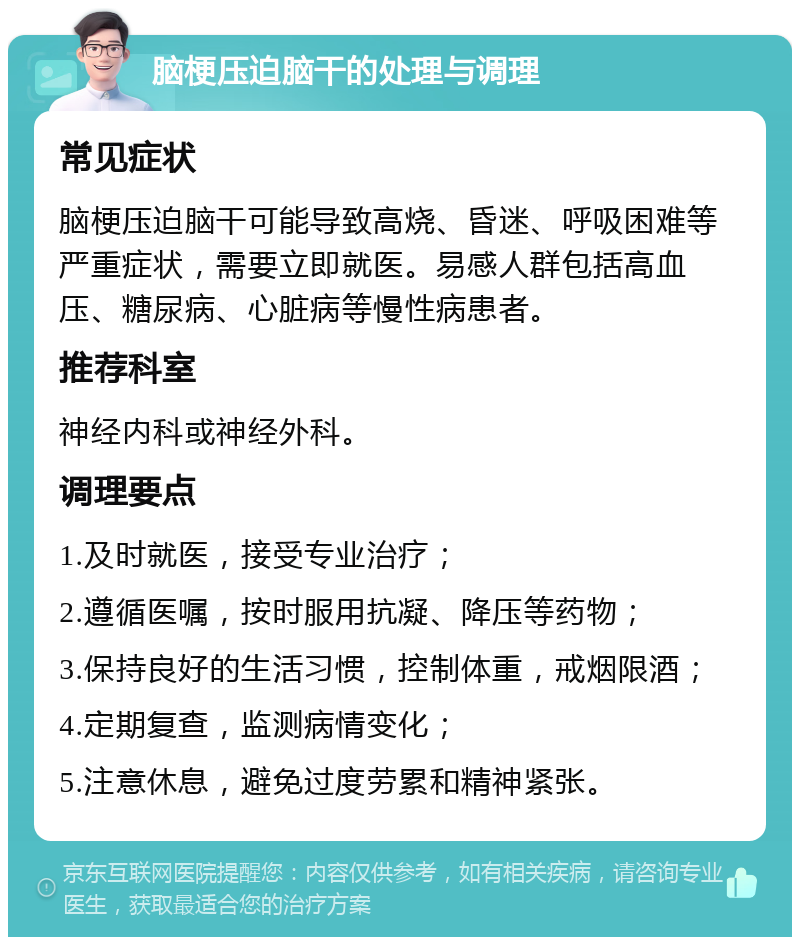 脑梗压迫脑干的处理与调理 常见症状 脑梗压迫脑干可能导致高烧、昏迷、呼吸困难等严重症状，需要立即就医。易感人群包括高血压、糖尿病、心脏病等慢性病患者。 推荐科室 神经内科或神经外科。 调理要点 1.及时就医，接受专业治疗； 2.遵循医嘱，按时服用抗凝、降压等药物； 3.保持良好的生活习惯，控制体重，戒烟限酒； 4.定期复查，监测病情变化； 5.注意休息，避免过度劳累和精神紧张。