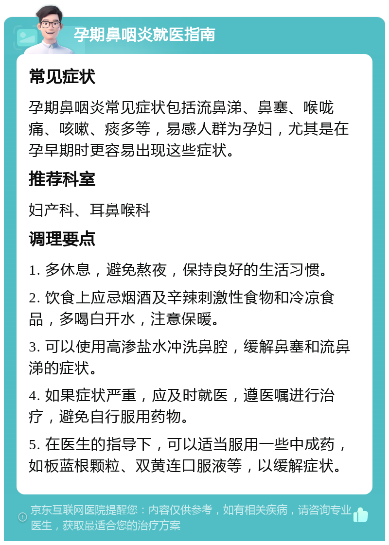 孕期鼻咽炎就医指南 常见症状 孕期鼻咽炎常见症状包括流鼻涕、鼻塞、喉咙痛、咳嗽、痰多等，易感人群为孕妇，尤其是在孕早期时更容易出现这些症状。 推荐科室 妇产科、耳鼻喉科 调理要点 1. 多休息，避免熬夜，保持良好的生活习惯。 2. 饮食上应忌烟酒及辛辣刺激性食物和冷凉食品，多喝白开水，注意保暖。 3. 可以使用高渗盐水冲洗鼻腔，缓解鼻塞和流鼻涕的症状。 4. 如果症状严重，应及时就医，遵医嘱进行治疗，避免自行服用药物。 5. 在医生的指导下，可以适当服用一些中成药，如板蓝根颗粒、双黄连口服液等，以缓解症状。