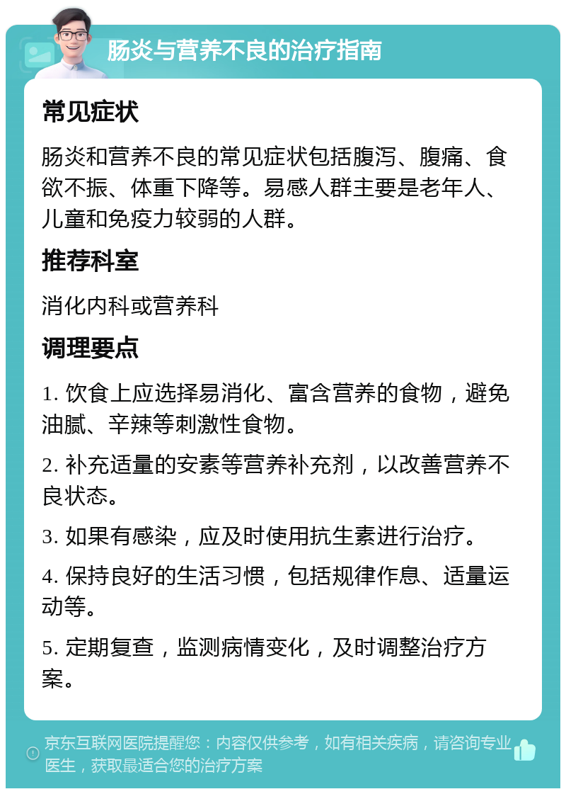 肠炎与营养不良的治疗指南 常见症状 肠炎和营养不良的常见症状包括腹泻、腹痛、食欲不振、体重下降等。易感人群主要是老年人、儿童和免疫力较弱的人群。 推荐科室 消化内科或营养科 调理要点 1. 饮食上应选择易消化、富含营养的食物，避免油腻、辛辣等刺激性食物。 2. 补充适量的安素等营养补充剂，以改善营养不良状态。 3. 如果有感染，应及时使用抗生素进行治疗。 4. 保持良好的生活习惯，包括规律作息、适量运动等。 5. 定期复查，监测病情变化，及时调整治疗方案。