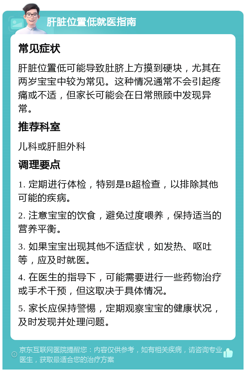 肝脏位置低就医指南 常见症状 肝脏位置低可能导致肚脐上方摸到硬块，尤其在两岁宝宝中较为常见。这种情况通常不会引起疼痛或不适，但家长可能会在日常照顾中发现异常。 推荐科室 儿科或肝胆外科 调理要点 1. 定期进行体检，特别是B超检查，以排除其他可能的疾病。 2. 注意宝宝的饮食，避免过度喂养，保持适当的营养平衡。 3. 如果宝宝出现其他不适症状，如发热、呕吐等，应及时就医。 4. 在医生的指导下，可能需要进行一些药物治疗或手术干预，但这取决于具体情况。 5. 家长应保持警惕，定期观察宝宝的健康状况，及时发现并处理问题。