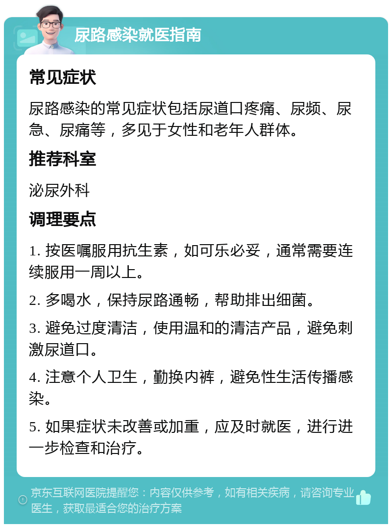 尿路感染就医指南 常见症状 尿路感染的常见症状包括尿道口疼痛、尿频、尿急、尿痛等，多见于女性和老年人群体。 推荐科室 泌尿外科 调理要点 1. 按医嘱服用抗生素，如可乐必妥，通常需要连续服用一周以上。 2. 多喝水，保持尿路通畅，帮助排出细菌。 3. 避免过度清洁，使用温和的清洁产品，避免刺激尿道口。 4. 注意个人卫生，勤换内裤，避免性生活传播感染。 5. 如果症状未改善或加重，应及时就医，进行进一步检查和治疗。